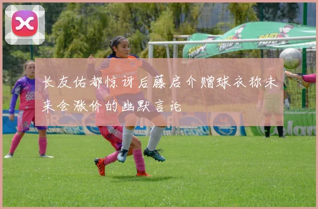 长友佑都惊讶后藤启介赠球衣称未来会涨价的幽默言论