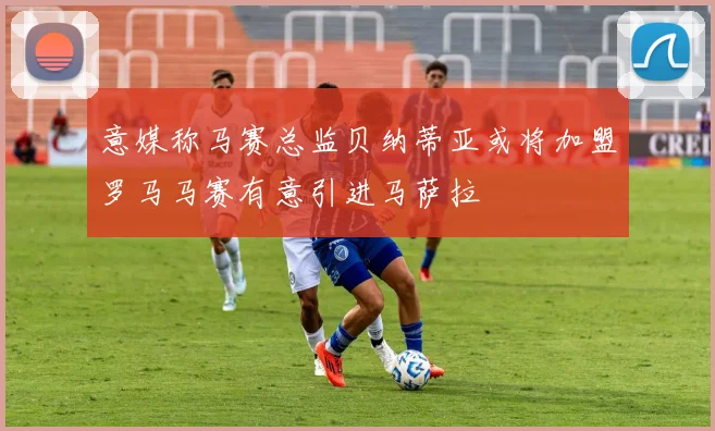 意媒称马赛总监贝纳蒂亚或将加盟罗马马赛有意引进马萨拉
