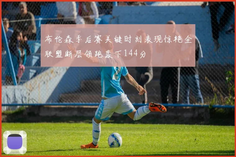 布伦森季后赛关键时刻表现惊艳全联盟断层领跑轰下144分
