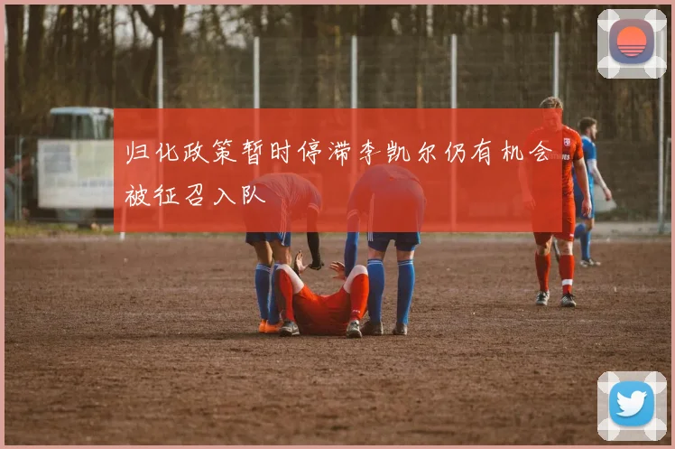 归化政策暂时停滞李凯尔仍有机会被征召入队