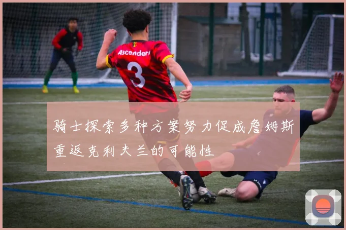 骑士探索多种方案努力促成詹姆斯重返克利夫兰的可能性