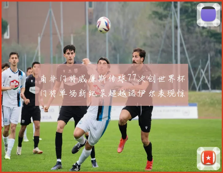 南非门将威廉斯传球77次创世界杯门将单场新纪录超越诺伊尔表现惊艳