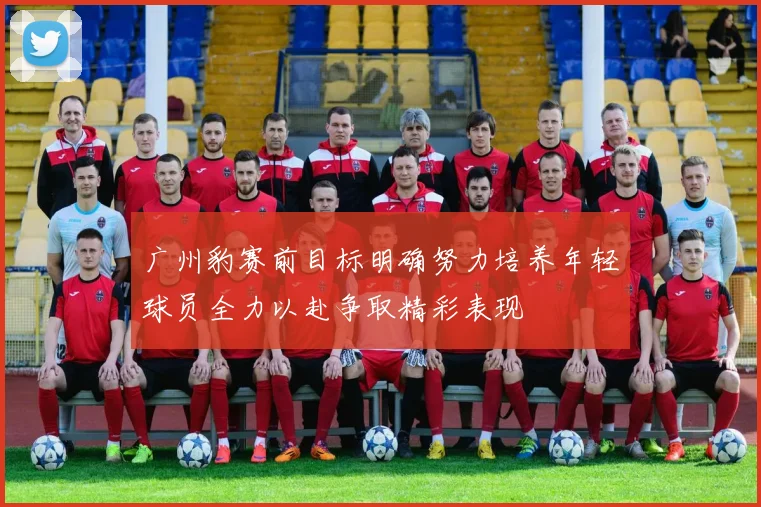 广州豹赛前目标明确努力培养年轻球员全力以赴争取精彩表现