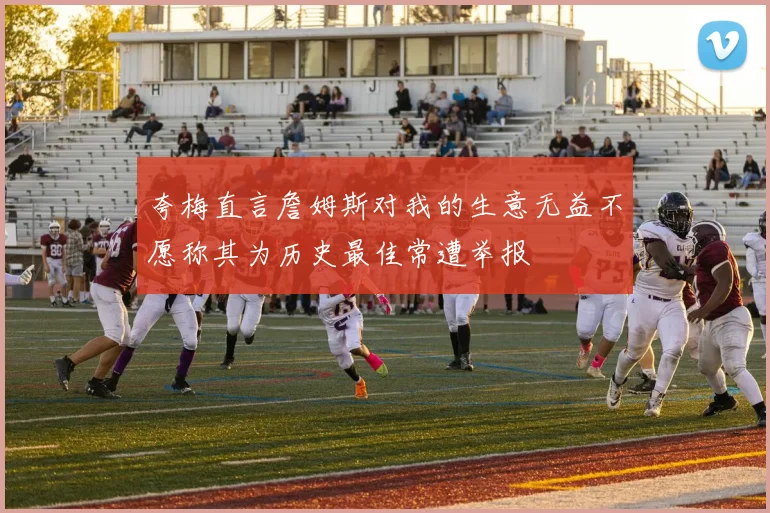夸梅直言詹姆斯对我的生意无益不愿称其为历史最佳常遭举报