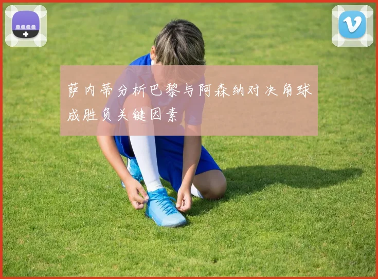 萨内蒂分析巴黎与阿森纳对决角球成胜负关键因素