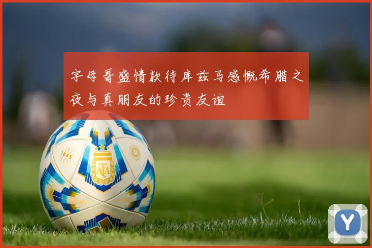 字母哥盛情款待库兹马感慨希腊之夜与真朋友的珍贵友谊