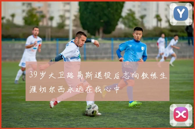 39岁大卫路易斯退役后志向教练生涯切尔西永远在我心中