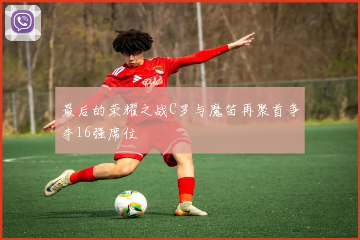 最后的荣耀之战C罗与魔笛再聚首争夺16强席位