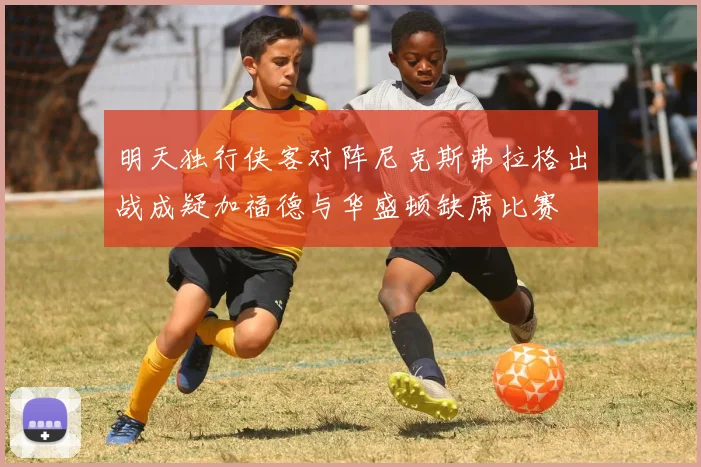 明天独行侠客对阵尼克斯弗拉格出战成疑加福德与华盛顿缺席比赛