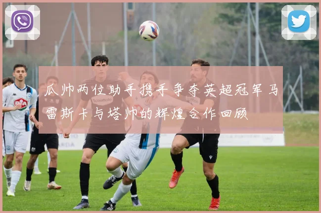 瓜帅两位助手携手争夺英超冠军马雷斯卡与塔帅的辉煌合作回顾