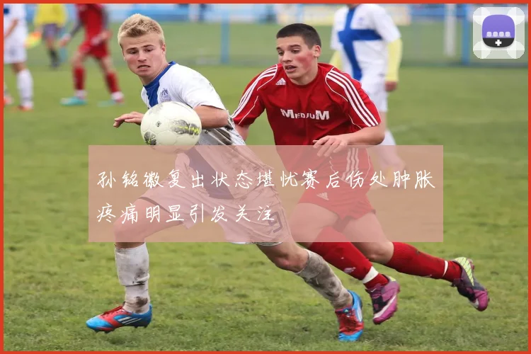 孙铭徽复出状态堪忧赛后伤处肿胀疼痛明显引发关注