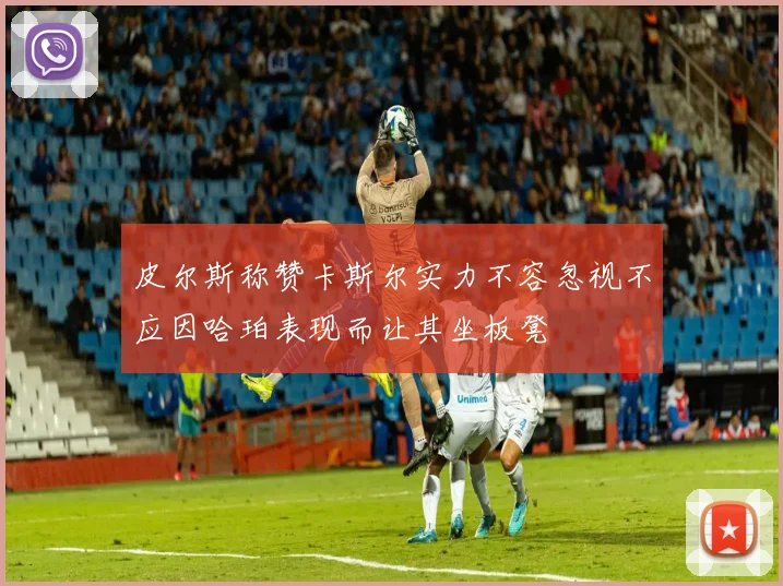 皮尔斯称赞卡斯尔实力不容忽视不应因哈珀表现而让其坐板凳