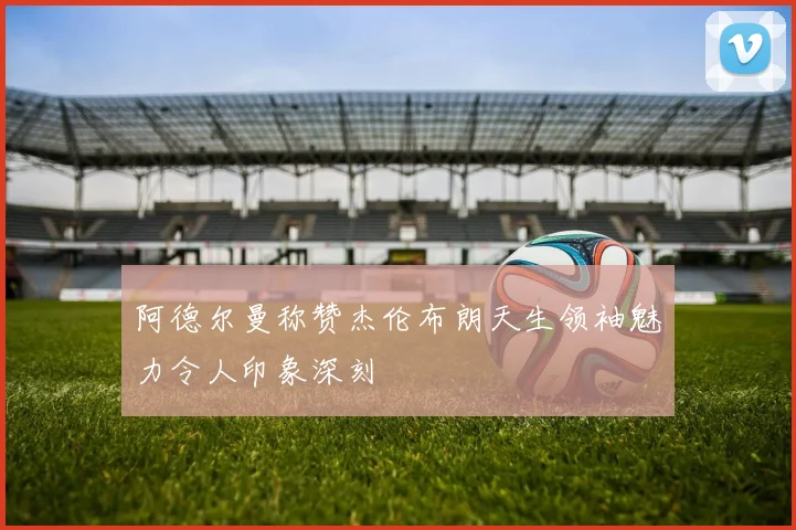 阿德尔曼称赞杰伦布朗天生领袖魅力令人印象深刻