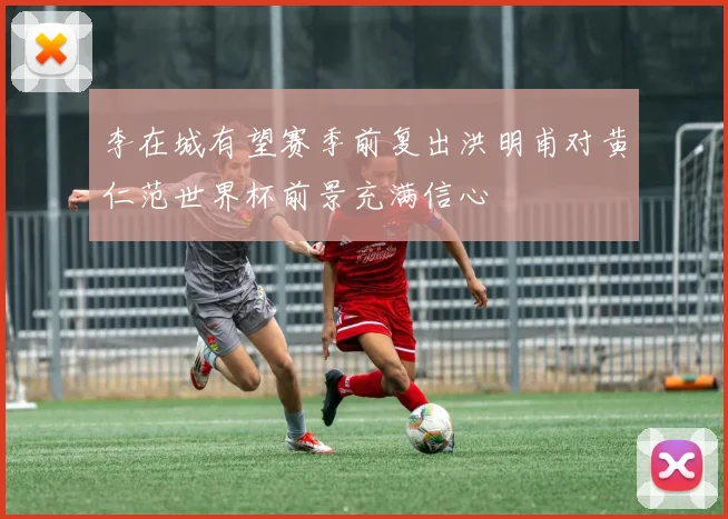 李在城有望赛季前复出洪明甫对黄仁范世界杯前景充满信心