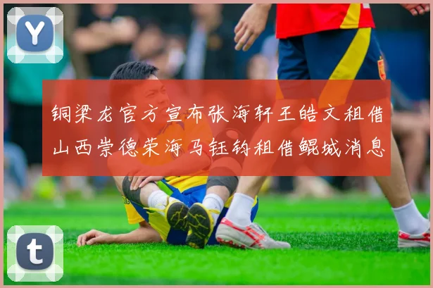 铜梁龙官方宣布张海轩王皓文租借山西崇德荣海马钰钧租借鲲城消息