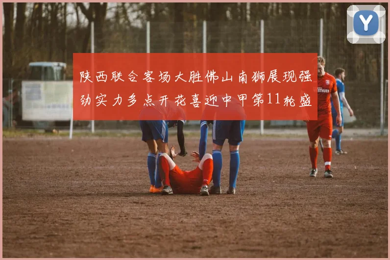 陕西联合客场大胜佛山南狮展现强劲实力多点开花喜迎中甲第11轮盛宴