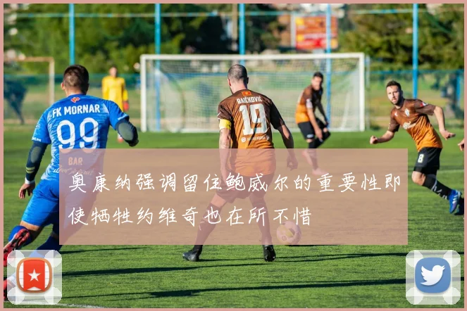 奥康纳强调留住鲍威尔的重要性即使牺牲约维奇也在所不惜
