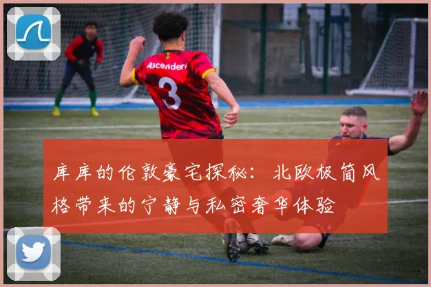 库库的伦敦豪宅探秘：北欧极简风格带来的宁静与私密奢华体验