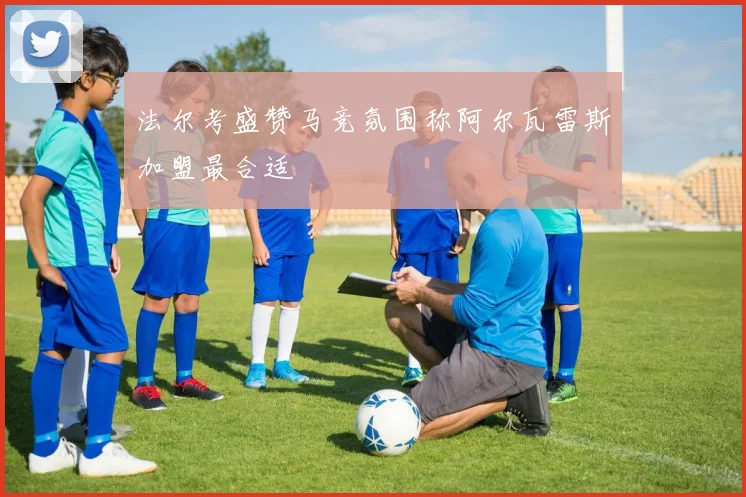 法尔考盛赞马竞氛围称阿尔瓦雷斯加盟最合适