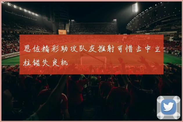 恩佐精彩助攻队友推射可惜击中立柱错失良机