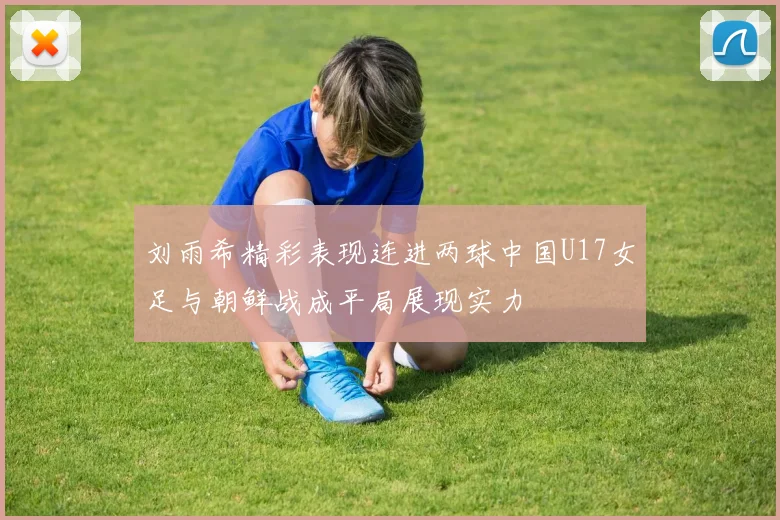 刘雨希精彩表现连进两球中国U17女足与朝鲜战成平局展现实力